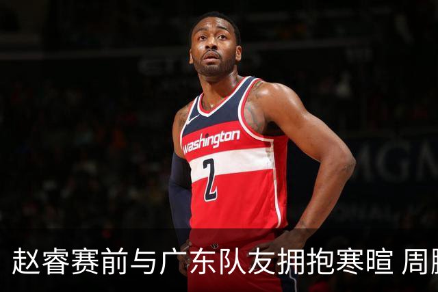 赵睿赛前与广东队友拥抱寒暄 周鹏明确表态即将退役